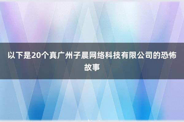 以下是20个真广州子晨网络科技有限公司的恐怖故事