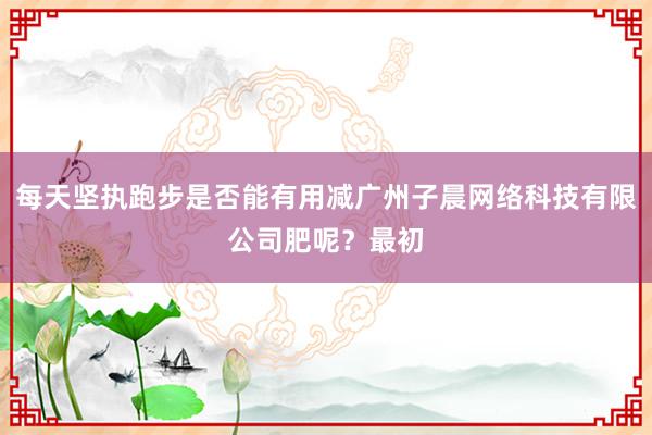 每天坚执跑步是否能有用减广州子晨网络科技有限公司肥呢？最初