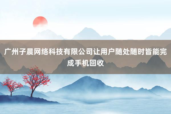广州子晨网络科技有限公司让用户随处随时皆能完成手机回收